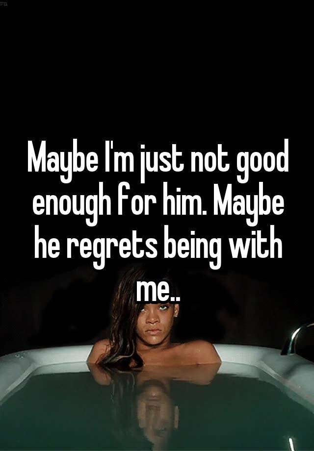 Maybe I'm just not good enough for him. Maybe he regrets being with me..