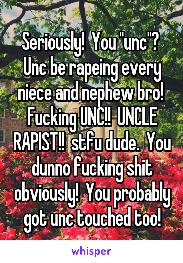 Seriously!  You "unc"?  Unc be rapeing every niece and nephew bro!  Fucking UNC!!  UNCLE RAPIST!!  stfu dude.  You dunno fucking shit obviously!  You probably got unc touched too!