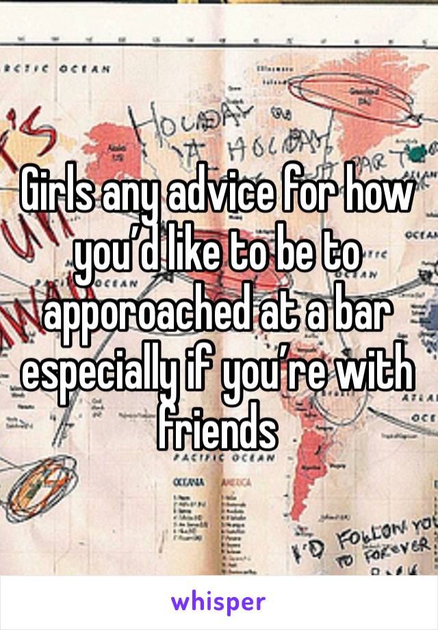 Girls any advice for how you’d like to be to apporoached at a bar especially if you’re with friends