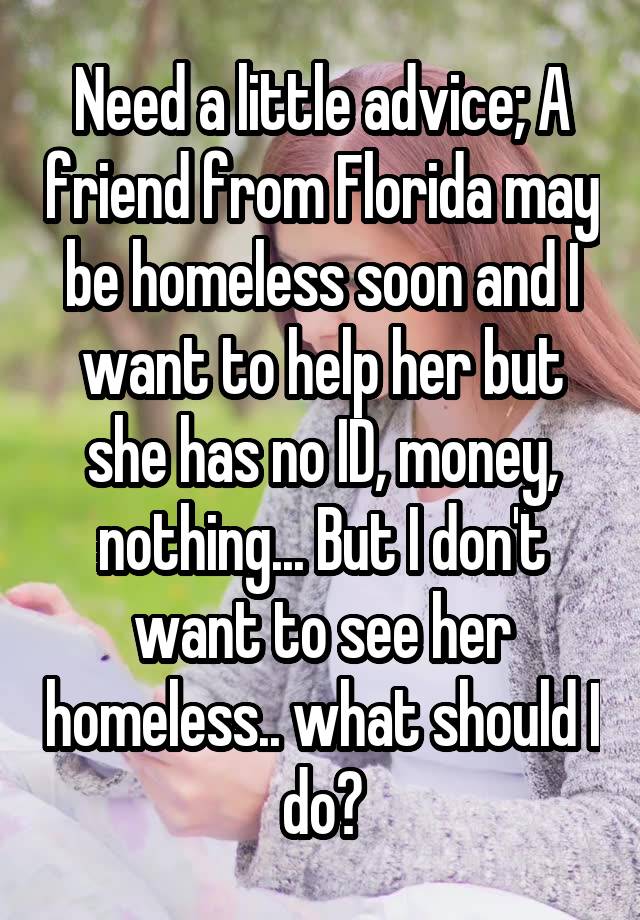 Need a little advice; A friend from Florida may be homeless soon and I want to help her but she has no ID, money, nothing... But I don't want to see her homeless.. what should I do?