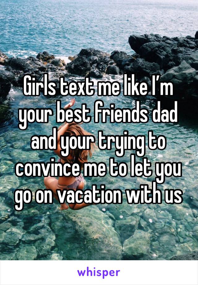 Girls text me like I’m your best friends dad and your trying to convince me to let you go on vacation with us 