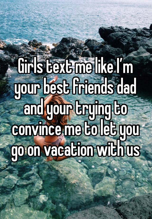 Girls text me like I’m your best friends dad and your trying to convince me to let you go on vacation with us 