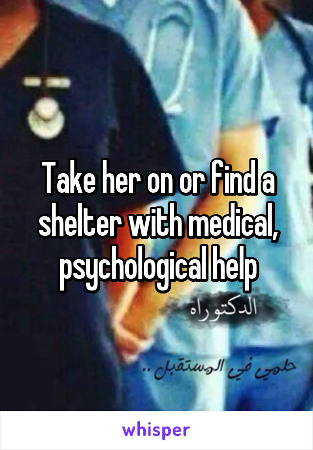 Take her on or find a shelter with medical, psychological help