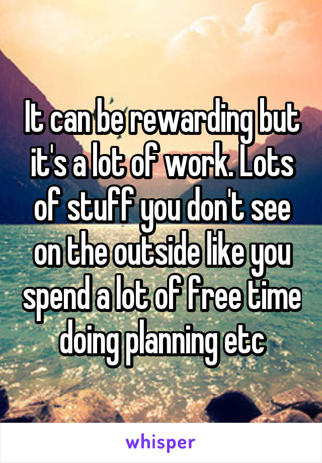 It can be rewarding but it's a lot of work. Lots of stuff you don't see on the outside like you spend a lot of free time doing planning etc