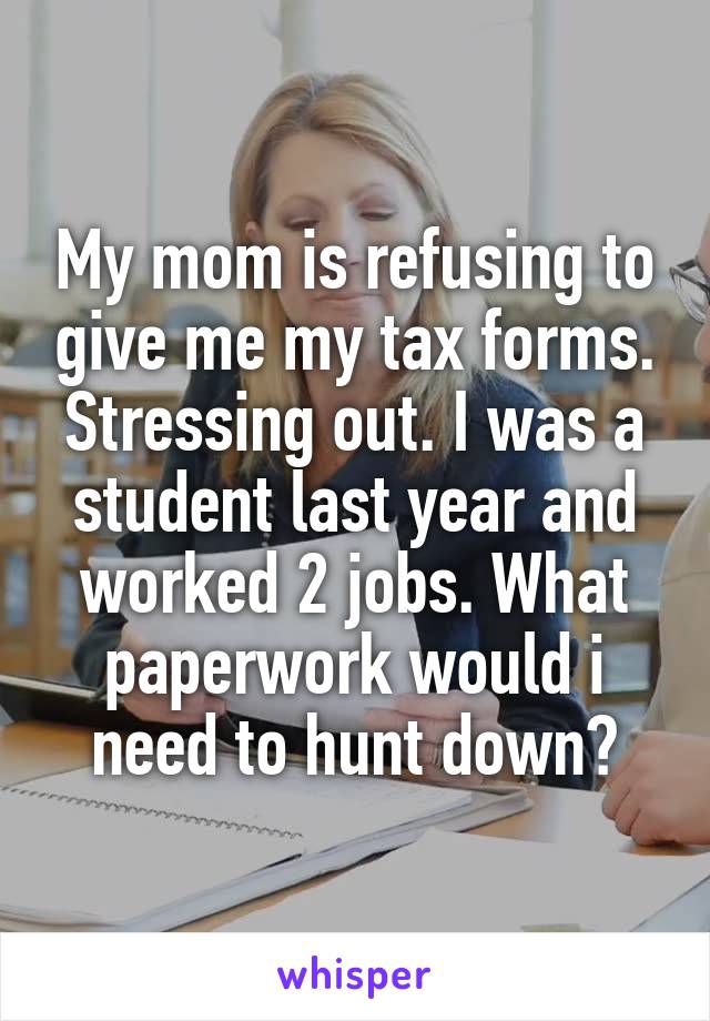 My mom is refusing to give me my tax forms. Stressing out. I was a student last year and worked 2 jobs. What paperwork would i need to hunt down?