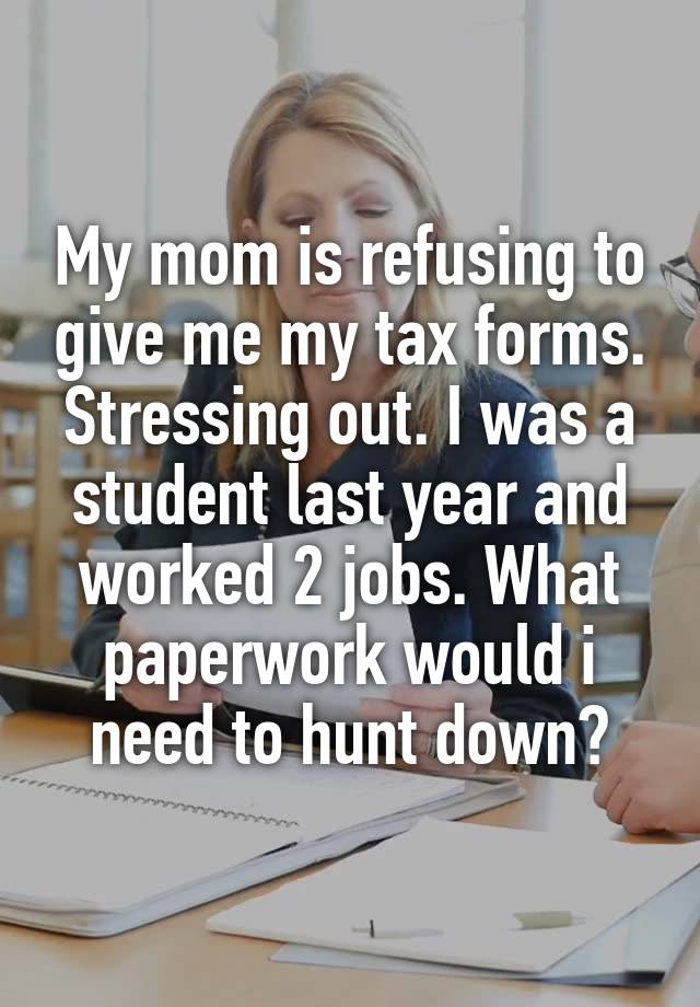 My mom is refusing to give me my tax forms. Stressing out. I was a student last year and worked 2 jobs. What paperwork would i need to hunt down?