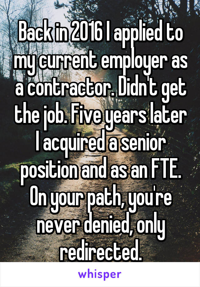 Back in 2016 I applied to my current employer as a contractor. Didn't get the job. Five years later I acquired a senior position and as an FTE. On your path, you're never denied, only redirected.