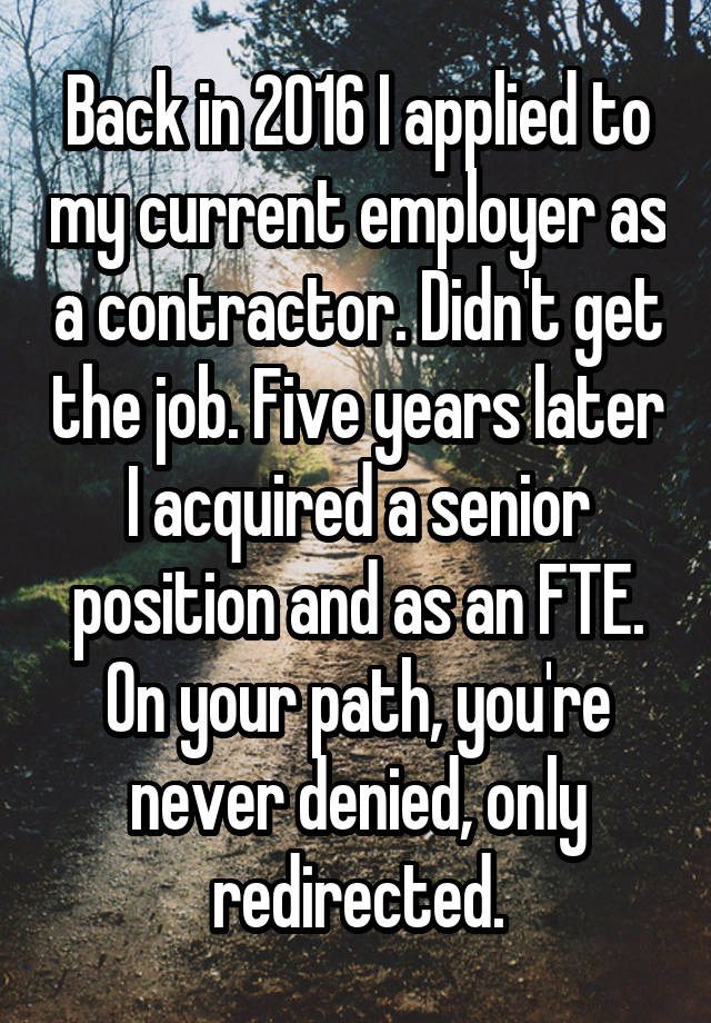 Back in 2016 I applied to my current employer as a contractor. Didn't get the job. Five years later I acquired a senior position and as an FTE. On your path, you're never denied, only redirected.