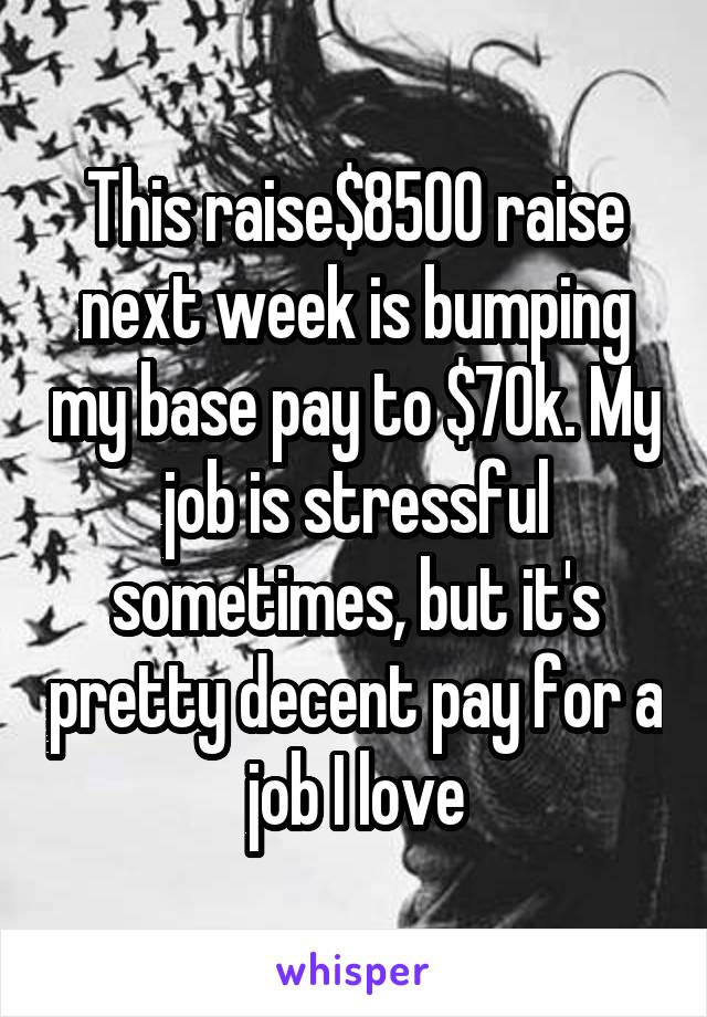 This raise$8500 raise next week is bumping my base pay to $70k. My job is stressful sometimes, but it's pretty decent pay for a job I love