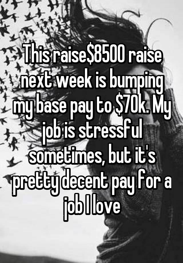 This raise$8500 raise next week is bumping my base pay to $70k. My job is stressful sometimes, but it's pretty decent pay for a job I love