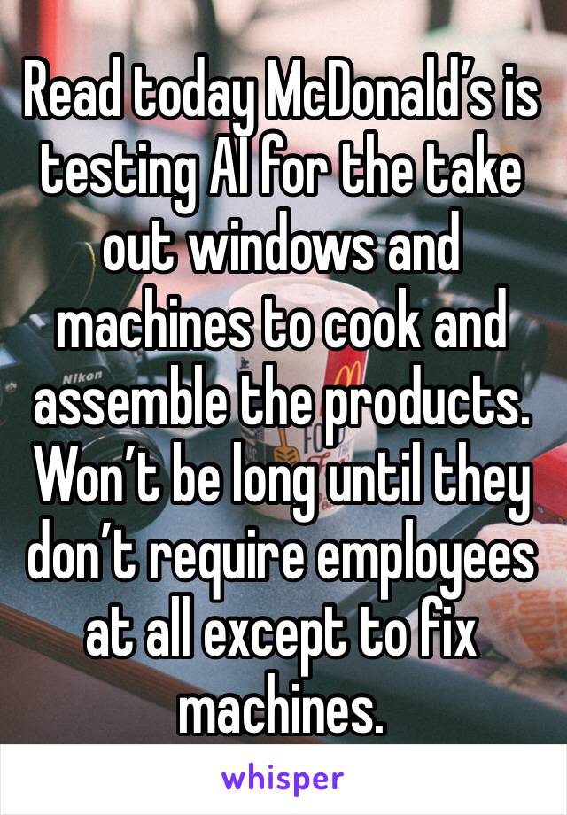 Read today McDonald’s is testing AI for the take out windows and machines to cook and assemble the products. Won’t be long until they don’t require employees at all except to fix machines. 