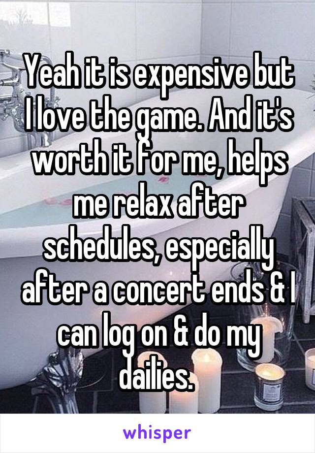 Yeah it is expensive but I love the game. And it's worth it for me, helps me relax after schedules, especially after a concert ends & I can log on & do my dailies. 