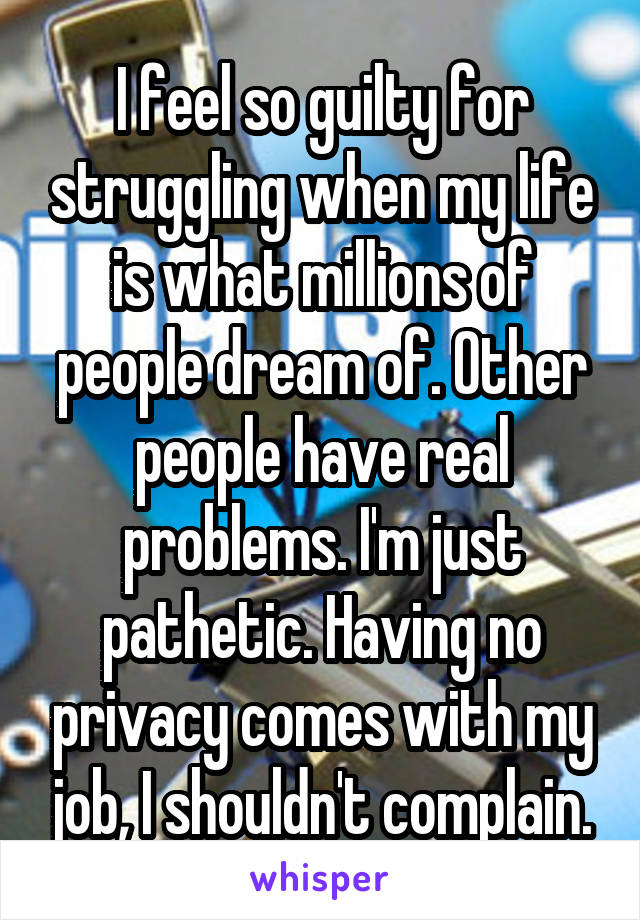 I feel so guilty for struggling when my life is what millions of people dream of. Other people have real problems. I'm just pathetic. Having no privacy comes with my job, I shouldn't complain.