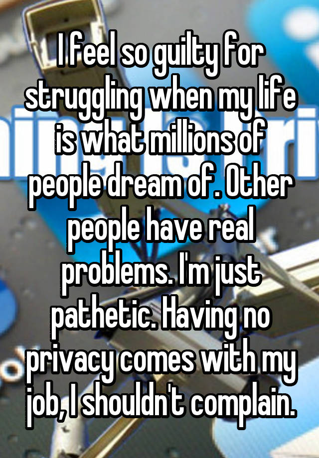 I feel so guilty for struggling when my life is what millions of people dream of. Other people have real problems. I'm just pathetic. Having no privacy comes with my job, I shouldn't complain.