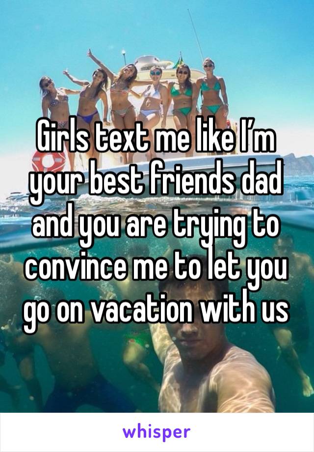 Girls text me like I’m your best friends dad and you are trying to convince me to let you go on vacation with us 