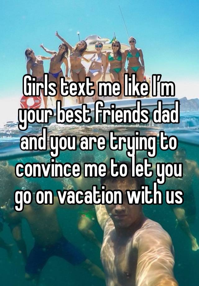 Girls text me like I’m your best friends dad and you are trying to convince me to let you go on vacation with us 