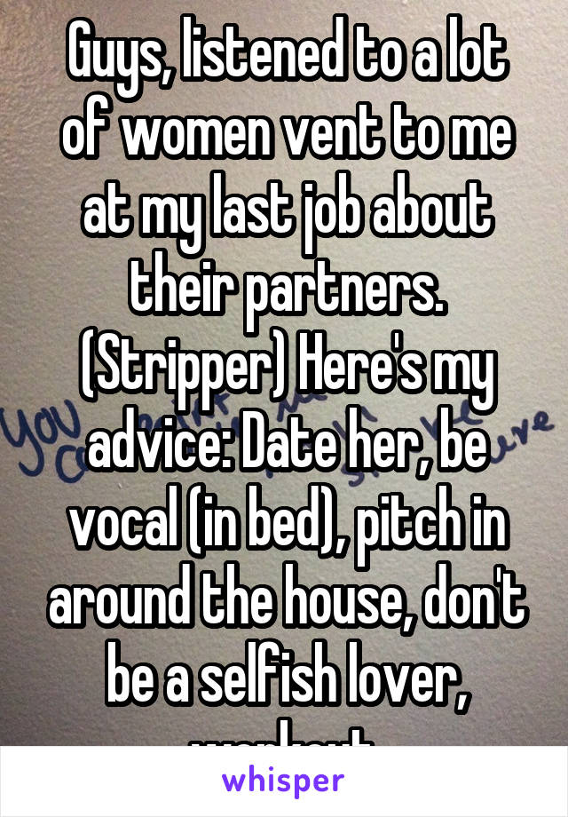 Guys, listened to a lot of women vent to me at my last job about their partners. (Stripper) Here's my advice: Date her, be vocal (in bed), pitch in around the house, don't be a selfish lover, workout.