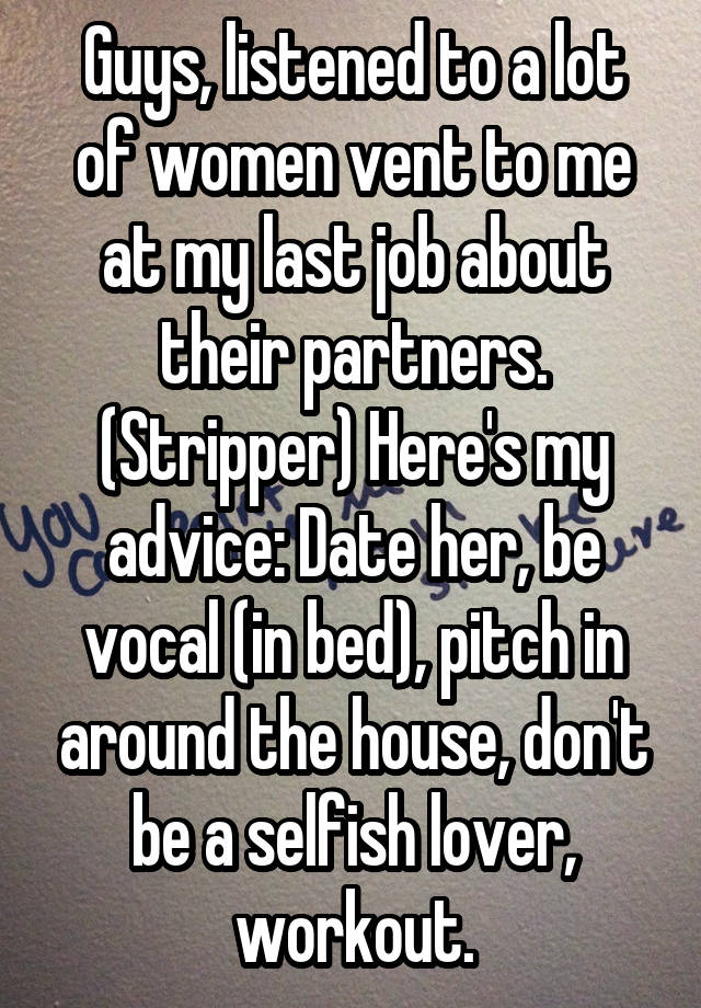 Guys, listened to a lot of women vent to me at my last job about their partners. (Stripper) Here's my advice: Date her, be vocal (in bed), pitch in around the house, don't be a selfish lover, workout.