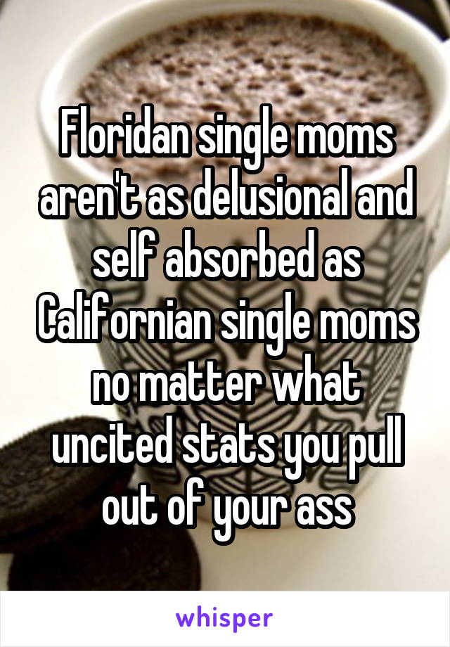 Floridan single moms aren't as delusional and self absorbed as Californian single moms no matter what uncited stats you pull out of your ass