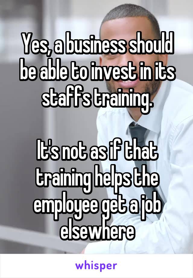 Yes, a business should be able to invest in its staffs training.

It's not as if that training helps the employee get a job elsewhere