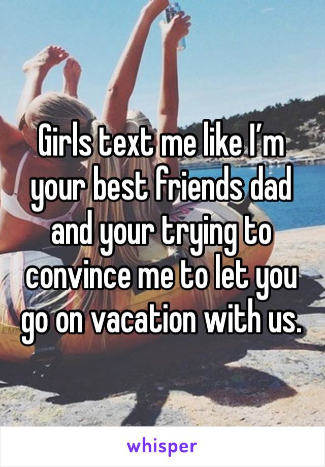 Girls text me like I’m your best friends dad and your trying to convince me to let you go on vacation with us. 