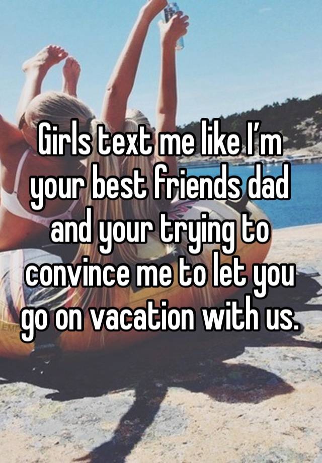 Girls text me like I’m your best friends dad and your trying to convince me to let you go on vacation with us. 