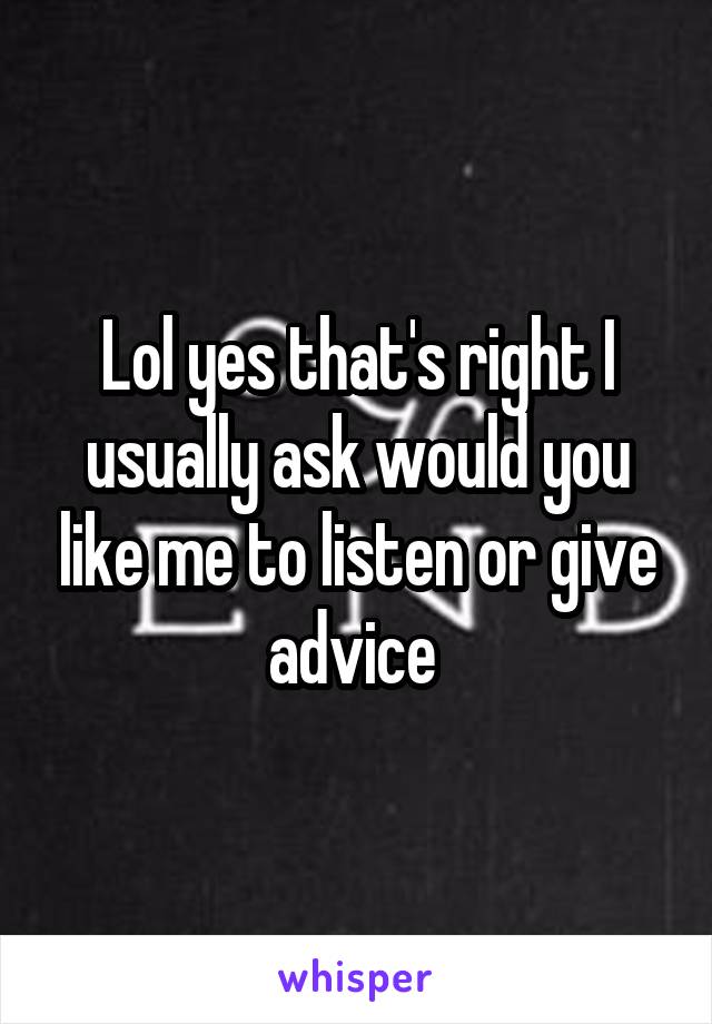 Lol yes that's right I usually ask would you like me to listen or give advice 