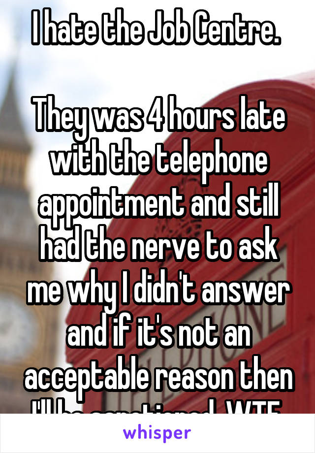 I hate the Job Centre. 

They was 4 hours late with the telephone appointment and still had the nerve to ask me why I didn't answer and if it's not an acceptable reason then I'll be sanctioned. WTF.