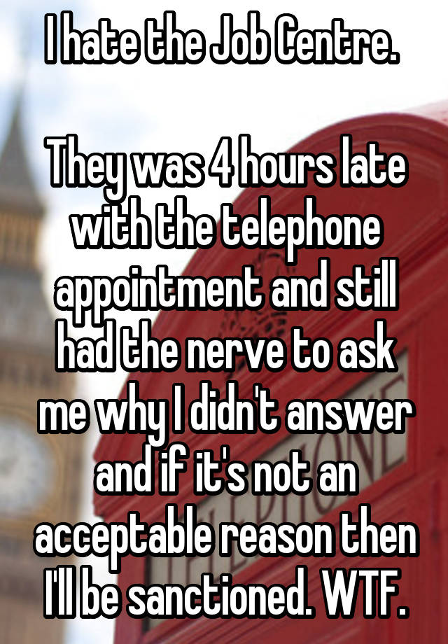 I hate the Job Centre. 

They was 4 hours late with the telephone appointment and still had the nerve to ask me why I didn't answer and if it's not an acceptable reason then I'll be sanctioned. WTF.