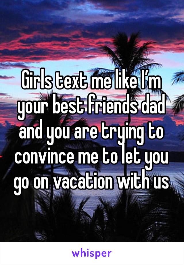 Girls text me like I’m your best friends dad and you are trying to convince me to let you go on vacation with us 