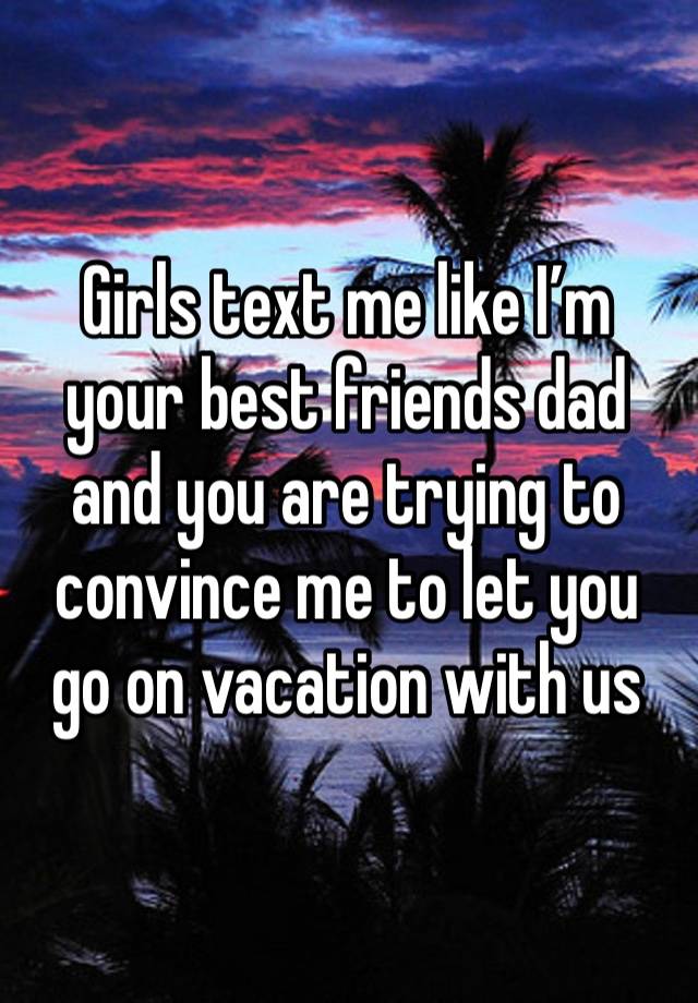 Girls text me like I’m your best friends dad and you are trying to convince me to let you go on vacation with us 