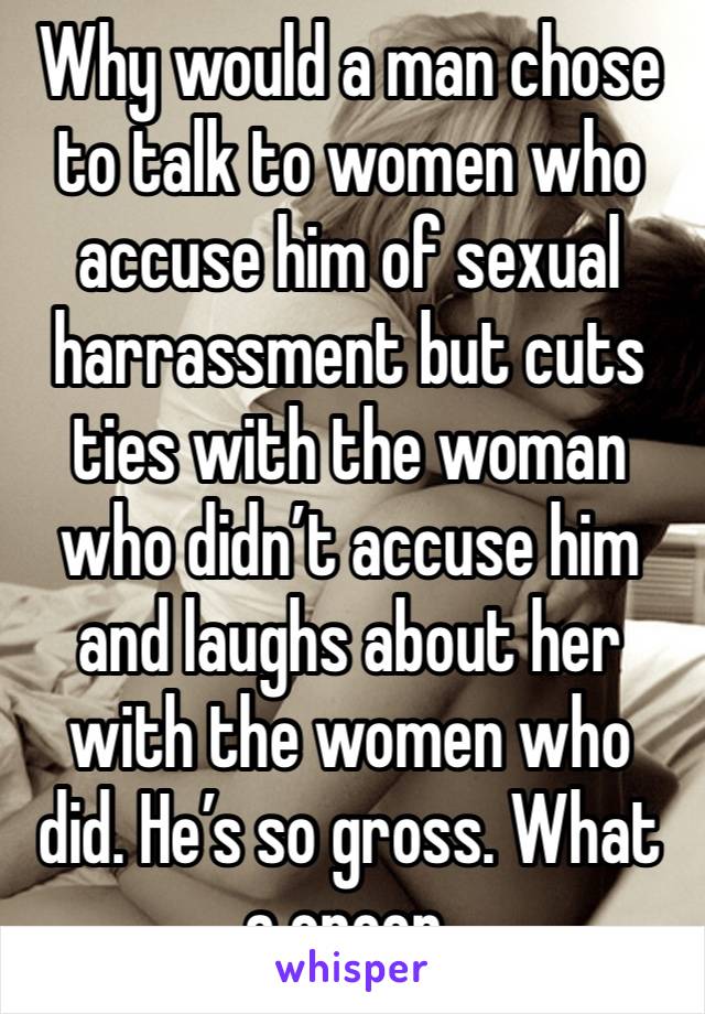 Why would a man chose to talk to women who accuse him of sexual harrassment but cuts ties with the woman who didn’t accuse him and laughs about her with the women who did. He’s so gross. What a creep.