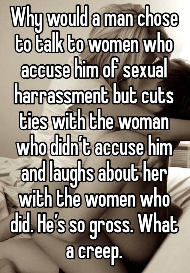 Why would a man chose to talk to women who accuse him of sexual harrassment but cuts ties with the woman who didn’t accuse him and laughs about her with the women who did. He’s so gross. What a creep.