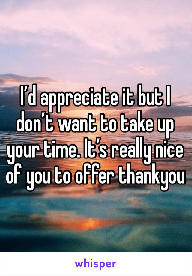 I’d appreciate it but I don’t want to take up your time. It’s really nice of you to offer thankyou