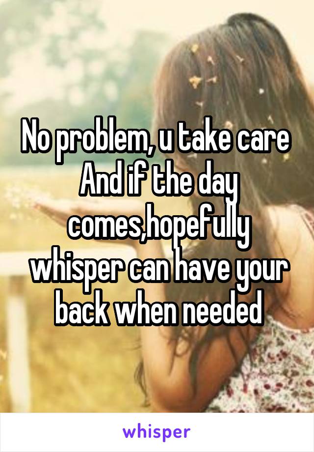 No problem, u take care 
And if the day comes,hopefully whisper can have your back when needed