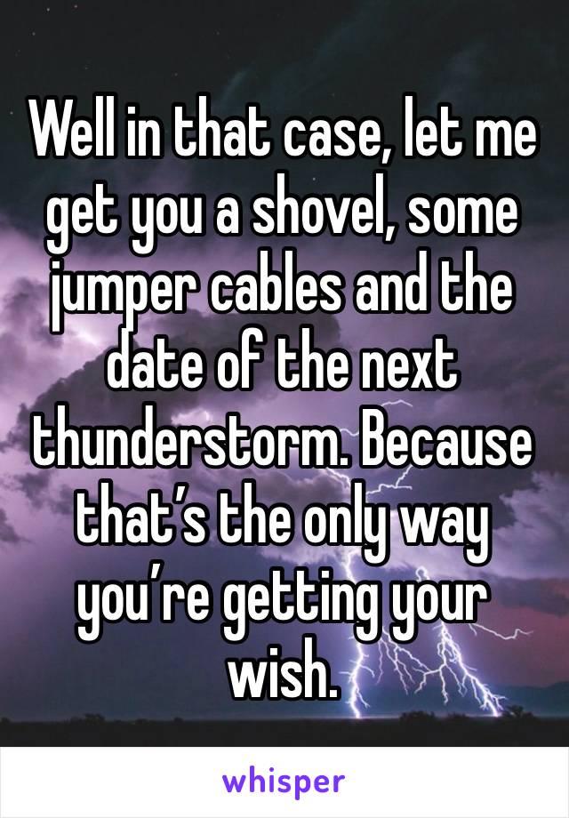 Well in that case, let me get you a shovel, some jumper cables and the date of the next thunderstorm. Because that’s the only way you’re getting your wish.