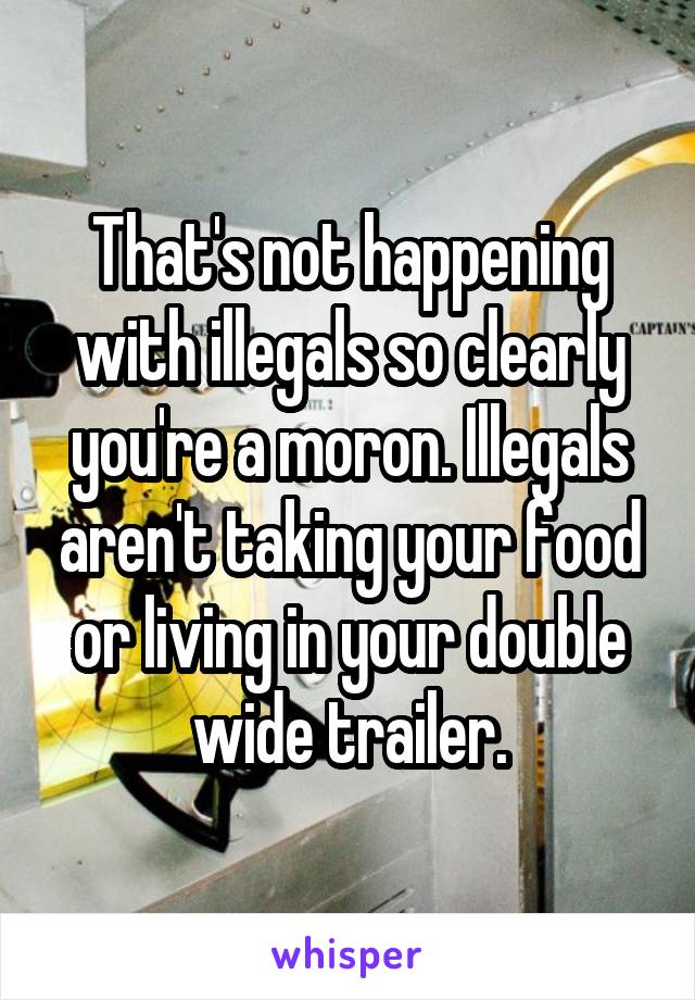 That's not happening with illegals so clearly you're a moron. Illegals aren't taking your food or living in your double wide trailer.