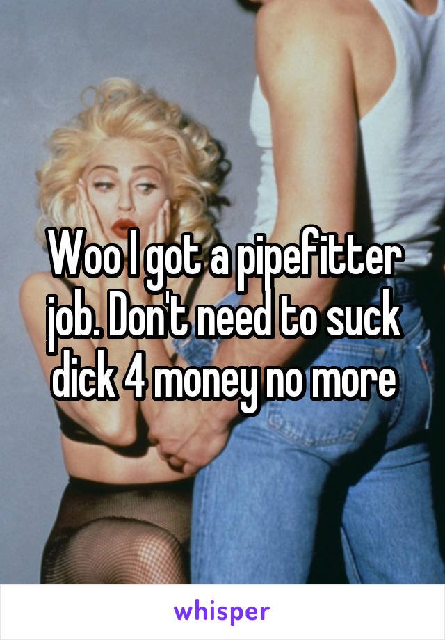 Woo I got a pipefitter job. Don't need to suck dick 4 money no more