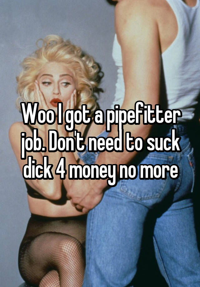 Woo I got a pipefitter job. Don't need to suck dick 4 money no more