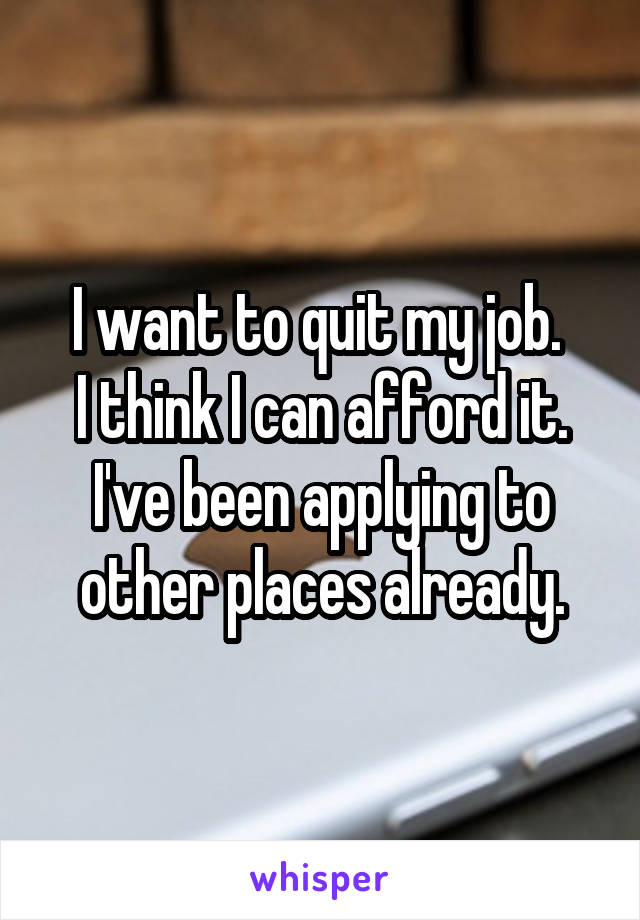 I want to quit my job. 
I think I can afford it.
I've been applying to other places already.