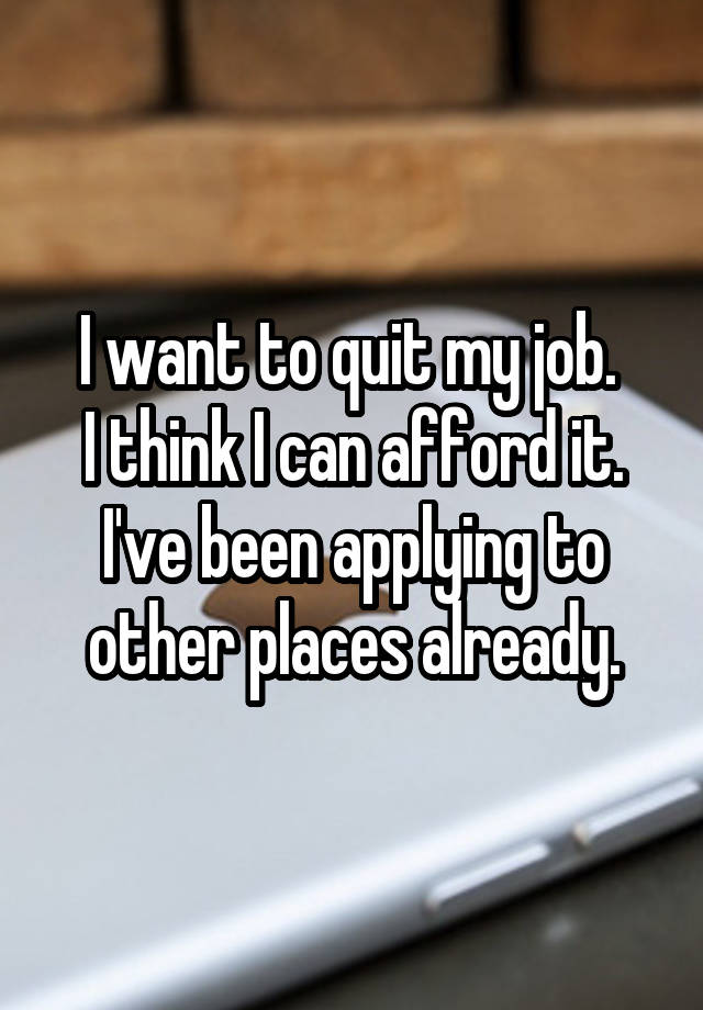 I want to quit my job. 
I think I can afford it.
I've been applying to other places already.