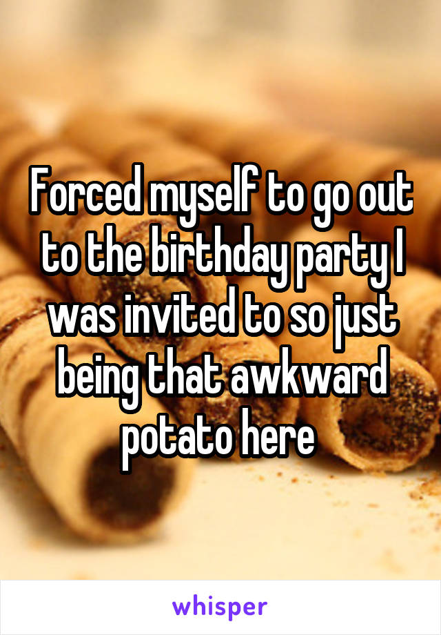 Forced myself to go out to the birthday party I was invited to so just being that awkward potato here 