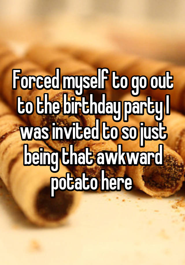 Forced myself to go out to the birthday party I was invited to so just being that awkward potato here 