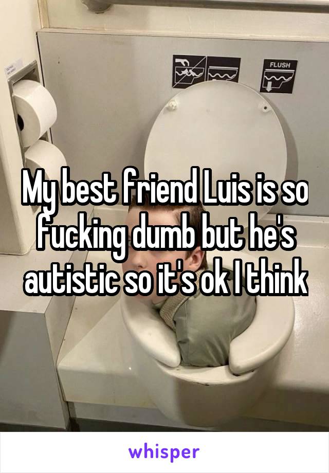 My best friend Luis is so fucking dumb but he's autistic so it's ok I think