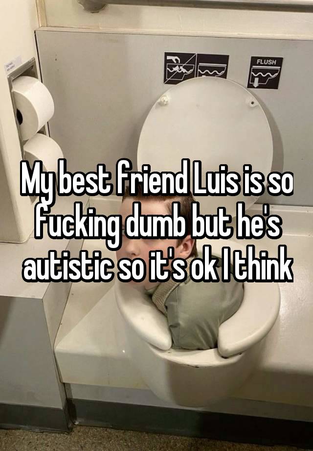 My best friend Luis is so fucking dumb but he's autistic so it's ok I think