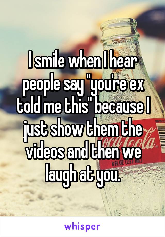 I smile when I hear people say "you're ex told me this" because I just show them the videos and then we laugh at you.