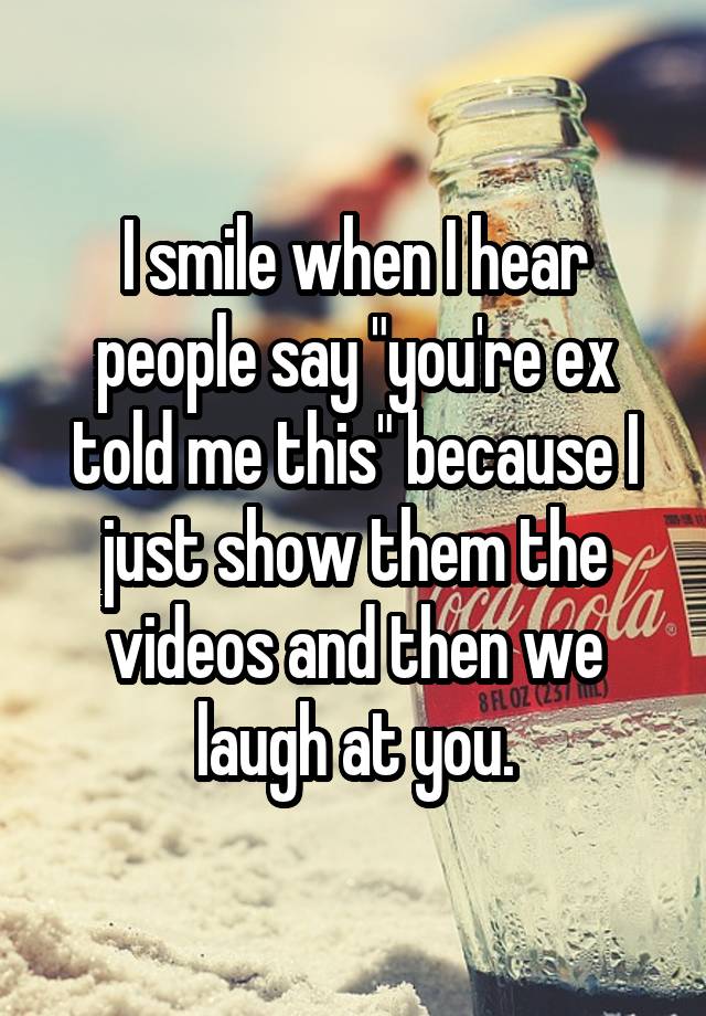 I smile when I hear people say "you're ex told me this" because I just show them the videos and then we laugh at you.