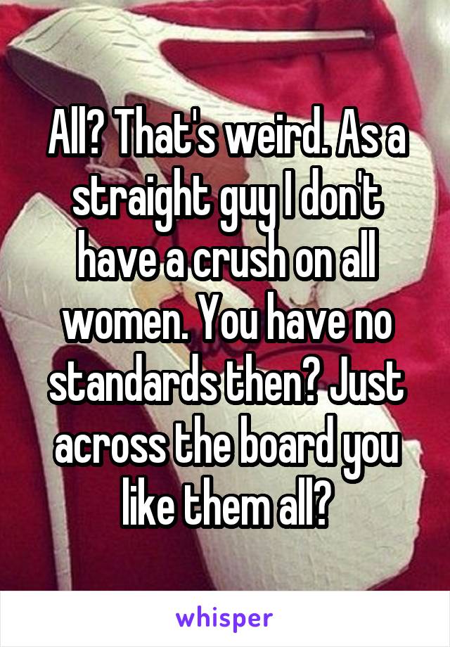 All? That's weird. As a straight guy I don't have a crush on all women. You have no standards then? Just across the board you like them all?