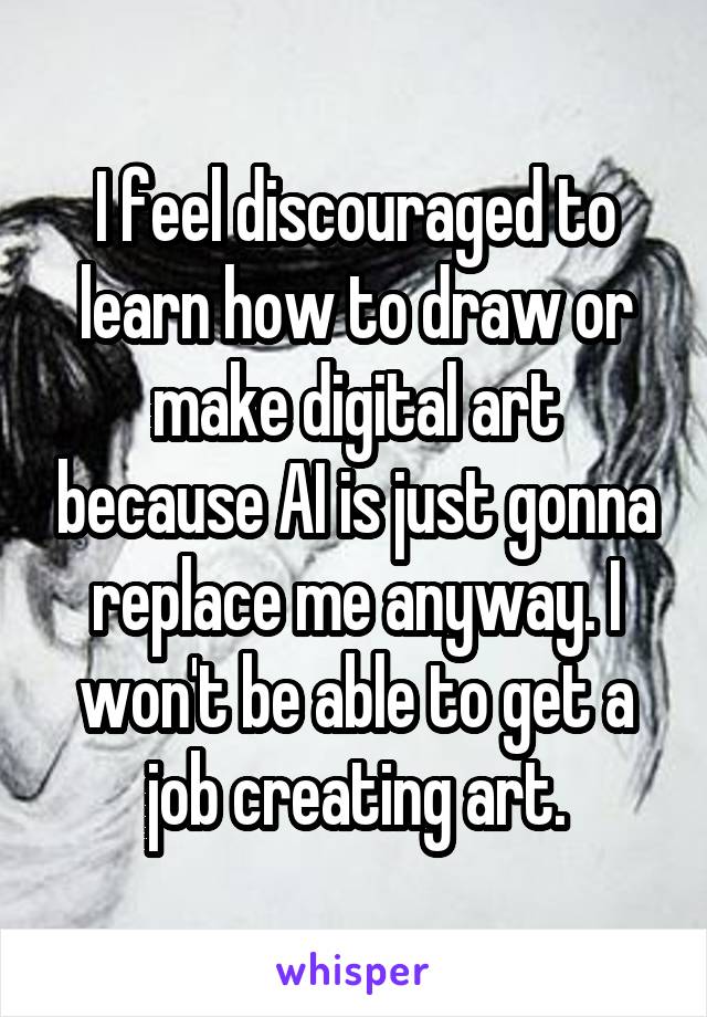 I feel discouraged to learn how to draw or make digital art because AI is just gonna replace me anyway. I won't be able to get a job creating art.