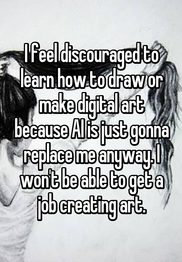 I feel discouraged to learn how to draw or make digital art because AI is just gonna replace me anyway. I won't be able to get a job creating art.